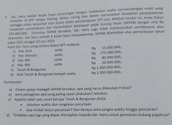 Sdr. Haris adalah Wajib Pajak perorangan dengan melakukan usaha service/bengkel mobil yang
terdaftar di KPP Kelapa Gading. Beliau sering lalai dalam menunaikan kewajiban perpajakannya
sehingga selalu terlambat atau lewat waktu penyampaian SPT-nya. Melihat kondisi ini, maka Fiskus
melakukan pemeriksaan dan menerbitkan ketetapan pajak kurang bayar (SKPKB) dengan nilai Rp
256.000.000,-. Terhadap SKPKB tersebut, Sdr. Haris juga tidak melaksanakan pembayaran atau
keberatan, dan baru setelah 6 bulan baru menyadarinya. SKPKB diterbitkan atas pemeriksaan tahun
pajak 2021 tanggal 10 Juni 2023.
Asset Sdr. Haris yang tertera dalam SPT meliputi:
1) Rek. BCA saldo Rp 15.000.000,-
2) Rek. Mandiri saldo Rp 175.000.000,-
3) Rek. BRI saldo Rp 85.000.000,-
4) Rek. BNI saldo Rp 20.000.000,-
5) Tanah & Bangunan Rp 1.000.000.000,-
6) Nilai Tanah & Bangunan tempat usaha Rp 1.350.000.000,-
Pertanyaan:
a) Dalam upaya menagih SKPKB tersebut, apa yang harus dilakukan Fiskus?
b) Jenis penagihan apa yang paling tepat dilakukan? Jelaskan.
c) Apabila salah satu asset berupa Tanah & Bangunan disita:
Jelaskan waktu dan rangkaian penyitaan.
Apa tindak lanjut penyitaan? Dan berapa lama jangka waktu hingga pencairan?
d) Tindakan apa lagi yang dapat diterapkan kepada Sdr. Haris untuk pencairan hutang pajaknya?