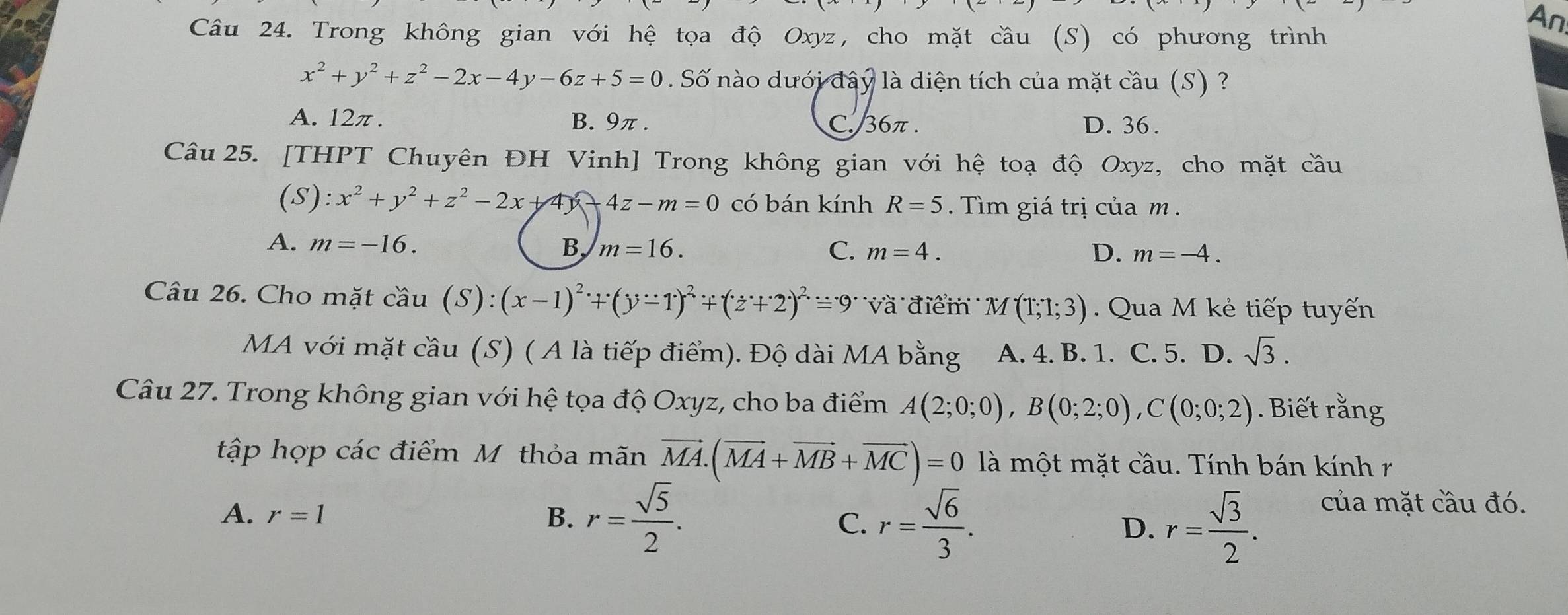 Trong không gian với hệ tọa độ Oxyz, cho mặt cầu (S) có phương trình
An
x^2+y^2+z^2-2x-4y-6z+5=0. Số nào dưới đây là diện tích của mặt cầu (S) ?
A. 12π. B. 9π. C. 36π. D. 36.
Câu 25. [THPT Chuyên ĐH Vinh] Trong không gian với hệ toạ độ Oxyz, cho mặt cầu
(S): x^2+y^2+z^2-2x+4y 4z-m=0 có bán kính R=5. Tìm giá trị của m.
A. m=-16. B, m=16. C. m=4.
D. m=-4. 
Câu 26. Cho mặt cầu (S):(x-1)^2+(y-1)^2+(z+2)^2=9^. Và điểm M(T;1;3) Qua M kẻ tiếp tuyến
MA với mặt cầu (S) ( A là tiếp điểm). Độ dài MA bằng A. 4. B. 1. C. 5. D. sqrt(3). 
Câu 27. Trong không gian với hệ tọa độ Oxyz, cho ba điểm A(2;0;0), B(0;2;0), C(0;0;2). Biết rằng
tập hợp các điểm M thỏa mãn vector MA. (vector MA+vector MB+vector MC)=0 là một mặt cầu. Tính bán kính r
A. r=1 B. r= sqrt(5)/2 .
C. r= sqrt(6)/3 . r= sqrt(3)/2 . của mặt cầu đó.
D.