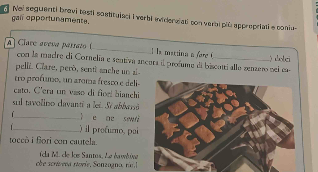 Nei seguenti brevi testi sostituisci i verbi evidenziati con verbi più appropriati e coniu- 
gali opportunamente. 
A Clare aveva passato (_ ) la mattina a fare (_ ) dolci 
con la madre di Cornelia e sentiva ancora il profumo di biscotti allo zenzero nei ca- 
pelli. Clare, però, sentì anche un al- 
tro profumo, un aroma fresco e deli- 
cato. C’era un vaso di fiori bianchi 
sul tavolino davanti a lei. Si abbassò 
_ 
) e ne sentì 
_ ) il profumo, poi 
toccò i fiori con cautela. 
(da M. de los Santos, La bambina 
che scriveva storie, Sonzogno, rid.)