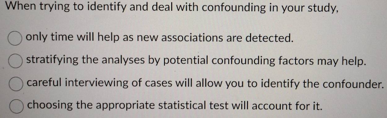 When trying to identify and deal with confounding in your study,
only time will help as new associations are detected.
stratifying the analyses by potential confounding factors may help.
careful interviewing of cases will allow you to identify the confounder.
choosing the appropriate statistical test will account for it.