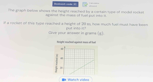 Bookwork code: 2C allowed Calcullator 
The graph below shows the height reached by a certain type of model rocket 
against the mass of fuel put into it. 
If a rocket of this type reached a height of 20 m, how much fuel must have been 
put into it? 
Give your answer in grams (g). 
Height reached against mass of fuel
60
40
20
Watch video