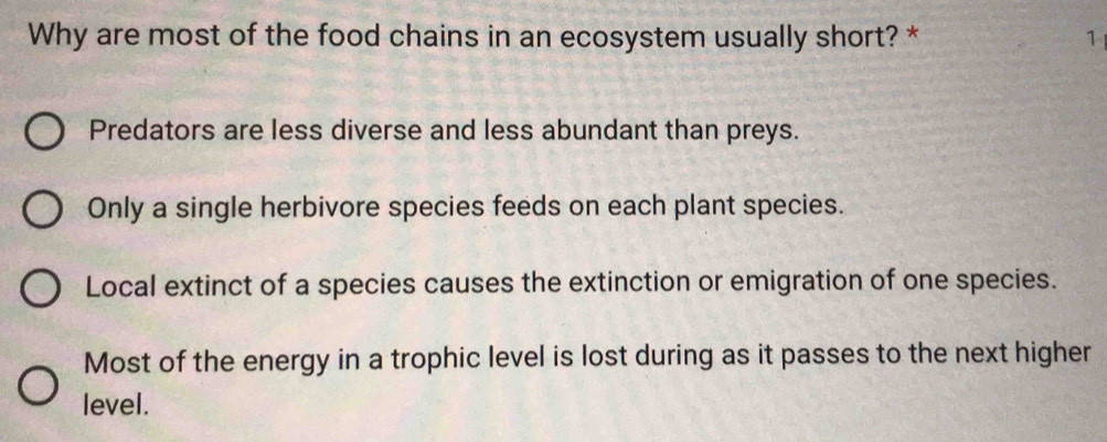 Why are most of the food chains in an ecosystem usually short? * 1
Predators are less diverse and less abundant than preys.
Only a single herbivore species feeds on each plant species.
Local extinct of a species causes the extinction or emigration of one species.
Most of the energy in a trophic level is lost during as it passes to the next higher
level.