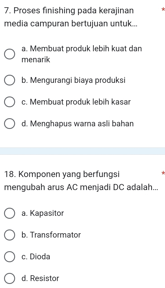 Proses finishing pada kerajinan *
media campuran bertujuan untuk...
a. Membuat produk lebih kuat dan
menarik
b. Mengurangi biaya produksi
c. Membuat produk lebih kasar
d. Menghapus warna asli bahan
18. Komponen yang berfungsi
mengubah arus AC menjadi DC adalah...
a. Kapasitor
b. Transformator
c. Dioda
d. Resistor