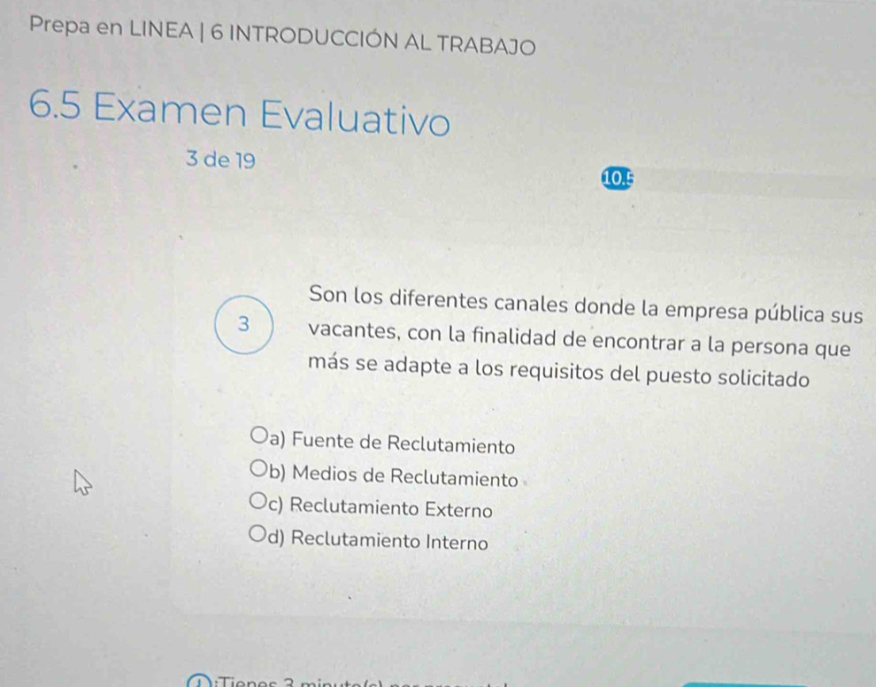 Prepa en LINEA | 6 INTRODUCCIÓN AL TRABAJO
6.5 Examen Evaluativo
3 de 19
10.!
Son los diferentes canales donde la empresa pública sus
3 vacantes, con la finalidad de encontrar a la persona que
más se adapte a los requisitos del puesto solicitado
a) Fuente de Reclutamiento
b) Medios de Reclutamiento
c) Reclutamiento Externo
d) Reclutamiento Interno
: T ie ne