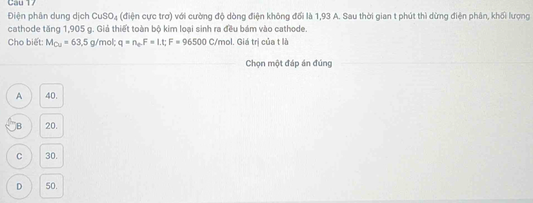 Cau 17
Điện phân dung dịch CuSO_4 (điện cực trơ) với cường độ dòng điện không đổi là 1,93 A. Sau thời gian t phút thì dừng điện phân, khối lượng
cathode tăng 1,905 g. Giả thiết toàn bộ kim loại sinh ra đều bám vào cathode.
Cho biết: M_Cu=63,5g/mol; q=n_e. F=1.t; F=96500C/mol. Giá trị của t là
Chọn một đáp án đúng
A 40.
B 20.
C 30.
D 50.