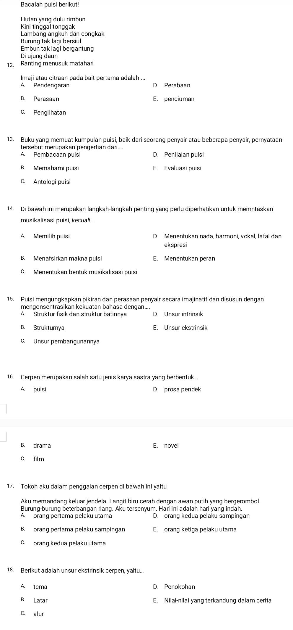 Bacalah puisi berikut!
Hutan yang dulu rimbun
Kini tinggal tonggak
Lambang angkuh dan congkak
Burung tak lagi bersiul
Embun tak lagi bergantung
Di ujung daun
12. Ranting menusuk matahari
Imaji atau citraan pada bait pertama adalah ...
A. Pendengaran D. Perabaan
B. Perasaan E. penciuman
C. Penglihatan
13. Buku yang memuat kumpulan puisi, baik dari seorang penyair atau beberapa penyair, pernyataan
tersebut merupakan pengertian dari....
A. Pembacaan puisi D. Penilaian puisi
B. Memahami puisi E. Evaluasi puisi
C. Antologi puisi
14. Di bawah ini merupakan langkah-langkah penting yang perlu diperhatikan untuk memntaskan
musikalisasi puisi, kecuali...
A. Memilih puisi D. Menentukan nada, harmoni, vokal, lafal dan
ekspresi
B. Menafsirkan makna puisi E. Menentukan peran
C. Menentukan bentuk musikalisasi puisi
15. Puisi mengungkapkan pikiran dan perasaan penyair secara imajinatif dan disusun dengan
mengonsentrasikan kekuatan bahasa dengan....
A. Struktur fisik dan struktur batinnya D. Unsur intrinsik
B. Strukturnya E. Unsur ekstrinsik
C. Unsur pembangunannya
16. Cerpen merupakan salah satu jenis karya sastra yang berbentuk..
A. puisi D. prosa pendek
B. drama E. novel
C. film
17. Tokoh aku dalam penggalan cerpen di bawah ini yaitu
Aku memandang keluar jendela. Langit biru cerah dengan awan putih yang bergerombol.
Burung-burung beterbangan riang. Aku tersenyum. Hari ini adalah hari yang indah.
A. orang pertama pelaku utama D. orang kedua pelaku sampingan
B. orang pertama pelaku sampingan E. orang ketiga pelaku utama
C. orang kedua pelaku utama
18. Berikut adalah unsur ekstrinsik cerpen, yaitu...
A. tema D. Penokohan
B. Latar E. Nilai-nilai yang terkandung dalam cerita
C. alur