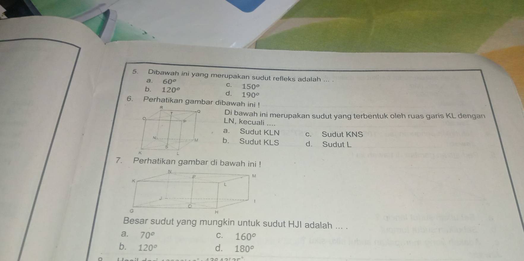 Dibawah ini yang merupakan sudut refleks adalah ... .
a. 60^o C. 150°
b. 120°
d. 190°
6. Perhatikan gambar dibawah ini !
R
Q Di bawah ini merupakan sudut yang terbentuk oleh ruas garis KL dengan
。
P LN, kecuali ....
a. Sudut KLN c. Sudut KNS
M
N b. Sudut KLS d. Sudut L
s
K
7. Perhatikan gambar di bawah ini !
Besar sudut yang mungkin untuk sudut HJI adalah ... .
a. 70^o C. 160°
b. 120° d. 180°