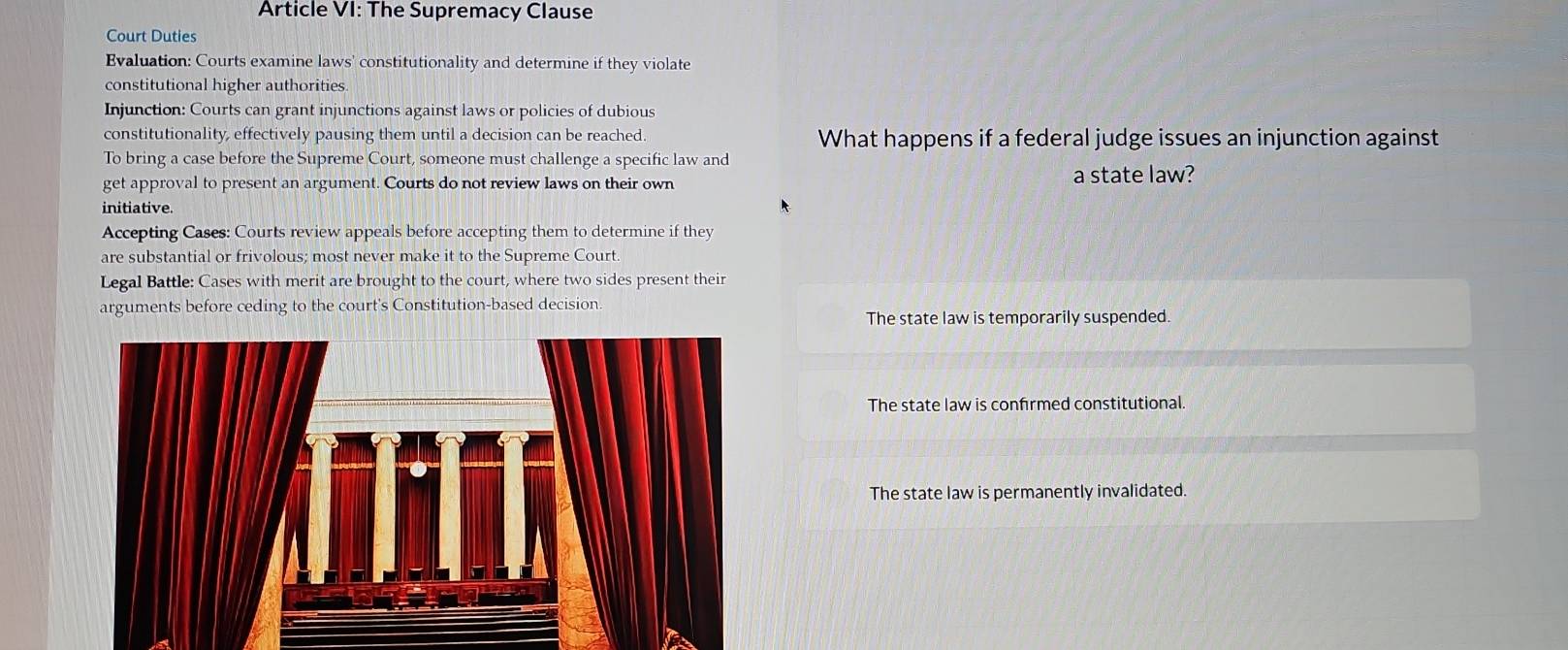 Article VI: The Supremacy Clause
Court Duties
Evaluation: Courts examine laws' constitutionality and determine if they violate
constitutional higher authorities
Injunction: Courts can grant injunctions against laws or policies of dubious
constitutionality, effectively pausing them until a decision can be reached. What happens if a federal judge issues an injunction against
To bring a case before the Supreme Court, someone must challenge a specific law and
get approval to present an argument. Courts do not review laws on their own a state law?
initiative.
Accepting Cases: Courts review appeals before accepting them to determine if they
are substantial or frivolous; most never make it to the Supreme Court.
Legal Battle: Cases with merit are brought to the court, where two sides present their
arguments before ceding to the court's Constitution-based decision.
The state law is temporarily suspended.
The state law is confirmed constitutional.
The state law is permanently invalidated.