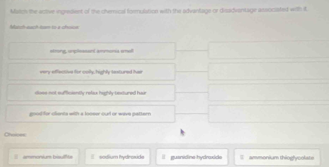 Match the active ingredient of the chemical formulation with the advantage or disadvantage associated with it
Match each tam to a chaiow
strong, unpleasent ammona emell
very effective for coily, highly textured hair
does not sufficiently relax highly textured hair
good for clients with a looser curl or wave pattern
Choices:
ammonium bisulfite sodium hydraxide guanidine hydroxide ammonium thioglycolate