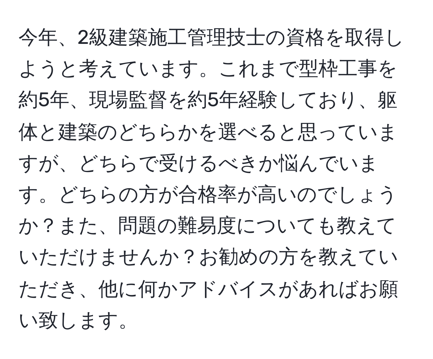 今年、2級建築施工管理技士の資格を取得しようと考えています。これまで型枠工事を約5年、現場監督を約5年経験しており、躯体と建築のどちらかを選べると思っていますが、どちらで受けるべきか悩んでいます。どちらの方が合格率が高いのでしょうか？また、問題の難易度についても教えていただけませんか？お勧めの方を教えていただき、他に何かアドバイスがあればお願い致します。