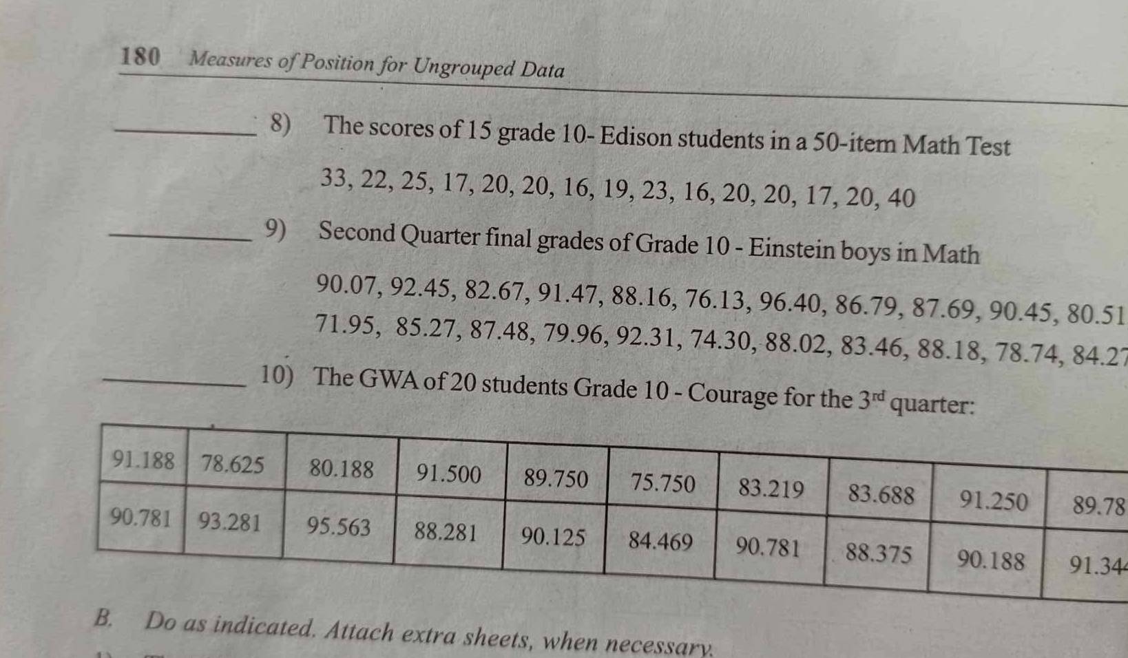 180 Measures of Position for Ungrouped Data 
_8) The scores of 15 grade 10 - Edison students in a 50 -item Math Test
33, 22, 25, 17, 20, 20, 16, 19, 23, 16, 20, 20, 17, 20, 40
_9) Second Quarter final grades of Grade 10 - Einstein boys in Math
90.07, 92.45, 82.67, 91.47, 88.16, 76.13, 96.40, 86.79, 87.69, 90.45, 80.51
71.95, 85.27, 87.48, 79.96, 92.31, 74.30, 88.02, 83.46, 88.18, 78.74, 84.27
_10) The GWA of 20 students Grade 10 - Courage for the 3^(rd) quarter: 
8 
4 
ted. Attach extra sheets, when necessary.