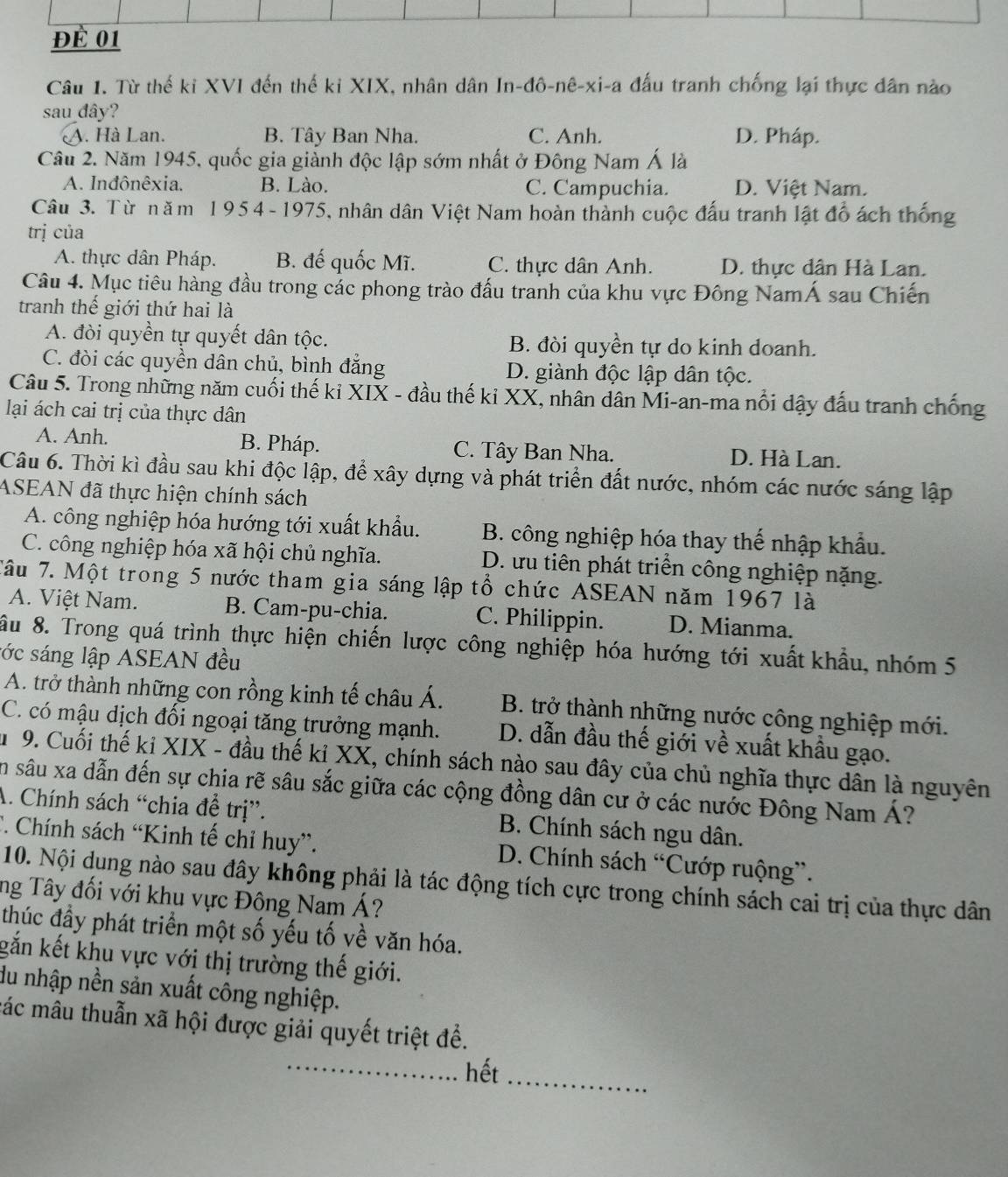 để 01
Câu 1. Từ thế ki XVI đến thế ki XIX, nhân dân In-đô-nê-xi-a đấu tranh chống lại thực dân nào
sau đây?
A. Hà Lan. B. Tây Ban Nha. C. Anh. D. Pháp.
Cầu 2. Năm 1945, quốc gia giảnh độc lập sớm nhất ở Đông Nam Á là
A. Inđônêxia. B. Lào. C. Campuchia. D. Việt Nam.
Câu 3. Từ năm 195 4 - 1975, nhân dân Việt Nam hoàn thành cuộc đấu tranh lật đồ ách thống
trị của
A. thực dân Pháp. B. đế quốc Mĩ. C. thực dân Anh. D. thực dân Hà Lan.
Câu 4. Mục tiêu hàng đầu trong các phong trào đấu tranh của khu vực Đông NamÁ sau Chiến
tranh thế giới thứ hai là
A. đòi quyền tự quyết dân tộc. B. đòi quyền tự do kinh doanh.
C. đòi các quyền dân chủ, bình đẳng D. giành độc lập dân tộc.
Câu 5. Trong những năm cuối thế kỉ XIX - đầu thế kỉ XX, nhân dân Mi-an-ma nổi đậy đấu tranh chống
lại ách cai trị của thực dân
A. Anh. B. Pháp. C. Tây Ban Nha. D. Hà Lan.
Câu 6. Thời kì đầu sau khi độc lập, để xây dựng và phát triển đất nước, nhóm các nước sáng lập
ASEAN đã thực hiện chính sách
A. công nghiệp hóa hướng tới xuất khẩu. B. công nghiệp hóa thay thế nhập khẩu.
C. công nghiệp hóa xã hội chủ nghĩa. D. ưu tiên phát triển công nghiệp nặng.
Tâu 7. Một trong 5 nước tham gia sáng lập tổ chức ASEAN năm 1967 là
A. Việt Nam. B. Cam-pu-chia. C. Philippin. D. Mianma.
ầu 8. Trong quá trình thực hiện chiến lược công nghiệp hóa hướng tới xuất khẩu, nhóm 5
sớc sáng lập ASEAN đều
A. trở thành những con rồng kinh tế châu Á. B. trở thành những nước công nghiệp mới.
C. có mậu dịch đối ngoại tăng trưởng mạnh. D. dẫn đầu thế giới về xuất khẩu gạo.
u 9. Cuối thế kỉ XIX - đầu thế kỉ XX, chính sách nào sau đây của chủ nghĩa thực dân là nguyên
ân sâu xa dẫn đến sự chia rẽ sâu sắc giữa các cộng đồng dân cư ở các nước Đông Nam Á?
A. Chính sách “chia đề trị”. B. Chính sách ngu dân.
C. Chính sách “Kinh tế chỉ huy”. D. Chính sách “Cướp ruộng”.
10. Nội dung nào sau đây không phải là tác động tích cực trong chính sách cai trị của thực dân
ng Tây đối với khu vực Đông Nam Á?
thúc đầy phát triển một số yếu tố về văn hóa.
gắn kết khu vực với thị trường thế giới.
du nhập nền sản xuất công nghiệp.
các mâu thuẫn xã hội được giải quyết triệt đề.
_hết_