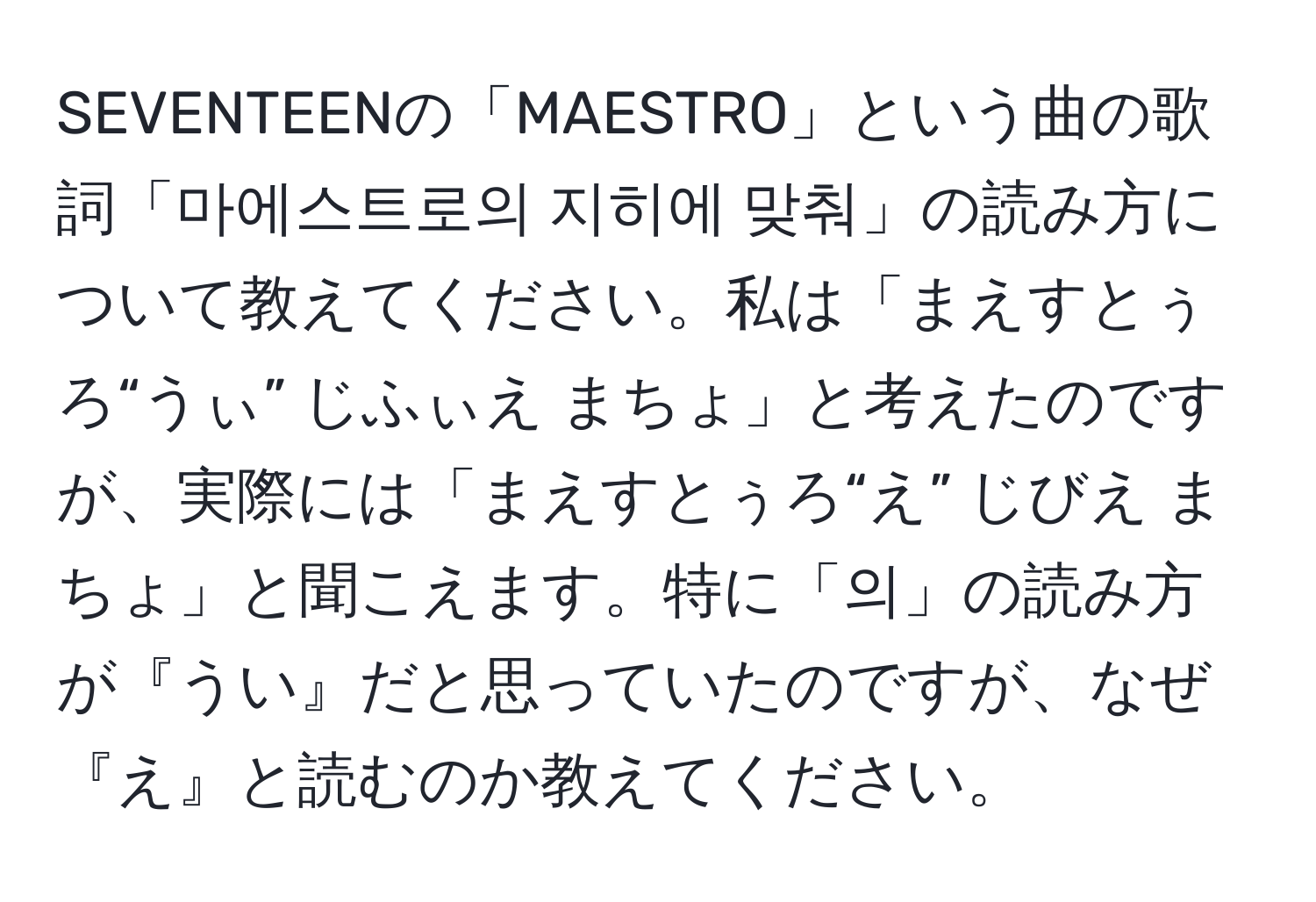 SEVENTEENの「MAESTRO」という曲の歌詞「마에스트로의 지히에 맞춰」の読み方について教えてください。私は「まえすとぅろ“うぃ” じふぃえ まちょ」と考えたのですが、実際には「まえすとぅろ“え” じびえ まちょ」と聞こえます。特に「의」の読み方が『うい』だと思っていたのですが、なぜ『え』と読むのか教えてください。