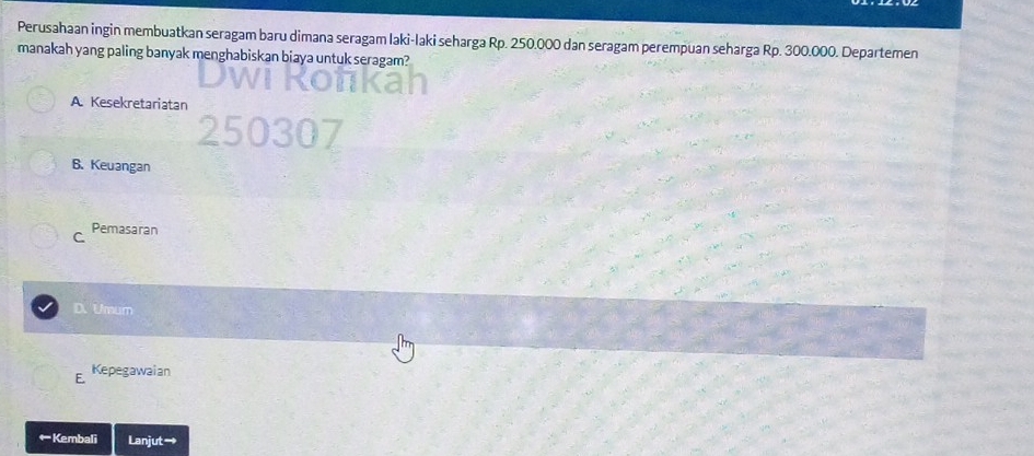 Perusahaan ingin membuatkan seragam baru dimana seragam laki-laki seharga Rp. 250.000 dan seragam perempuan seharga Rp. 300.000. Departemen
manakah yang paling banyak menghabiskan biaya untuk seragam?
A. Kesekretariatan
B. Keuangan
C Pemasaran
D. Umum
E. Kepegawaian
←Kembali Lanjut→