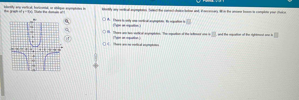 Identify any vertical, horizontal, or oblique asymptotes in Identify any vertical asymptotes. Select the correct choice below and, if necessary, fill in the answer boxes to complete your choice.
the graph of y=f(x) State the domain of f.
A. There is only one vertical asymptote. Its equation is □.
(Type an equation.)
B. There are two vertical asymptotes. The equation of the leftmost one is □ , and the equation of the rightmost one is □. 
(Type an equation.)
C. There are no vertical asymptotes