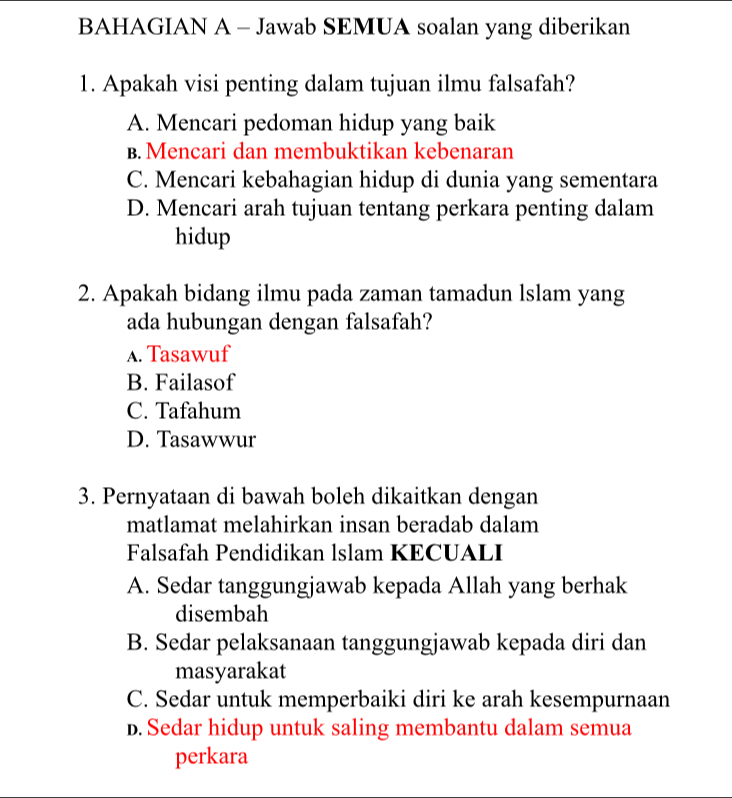 BAHAGIAN A - Jawab SEMUA soalan yang diberikan
1. Apakah visi penting dalam tujuan ilmu falsafah?
A. Mencari pedoman hidup yang baik
B. Mencari dan membuktikan kebenaran
C. Mencari kebahagian hidup di dunia yang sementara
D. Mencari arah tujuan tentang perkara penting dalam
hidup
2. Apakah bidang ilmu pada zaman tamadun lslam yang
ada hubungan dengan falsafah?
A. Tasawuf
B. Failasof
C. Tafahum
D. Tasawwur
3. Pernyataan di bawah boleh dikaitkan dengan
matlamat melahirkan insan beradab dalam
Falsafah Pendidikan lslam KECUALI
A. Sedar tanggungjawab kepada Allah yang berhak
disembah
B. Sedar pelaksanaan tanggungjawab kepada diri dan
masyarakat
C. Sedar untuk memperbaiki diri ke arah kesempurnaan
D. Sedar hidup untuk saling membantu dalam semua
perkara