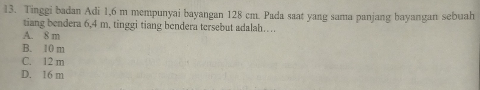 Tinggi badan Adi 1,6 m mempunyai bayangan 128 cm. Pada saat yang sama panjang bayangan sebuah
tiang bendera 6,4 m, tinggi tiang bendera tersebut adalah…
A. 8 m
B. 10 m
C. 12 m
D. 16 m