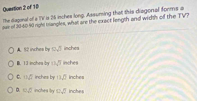 The diagonal of a TV is 26 inches long. Assuming that this diagonal forms a
pair of 30 - 60 - 90 right triangles, what are the exact length and width of the TV?
A. 52 inches by 52sqrt(3) inches
B. 13 inches by 13sqrt(3) inches
C. 13sqrt(2) inches by 13sqrt(2) inches
D. 52sqrt(2) inches by 52sqrt(2) inches