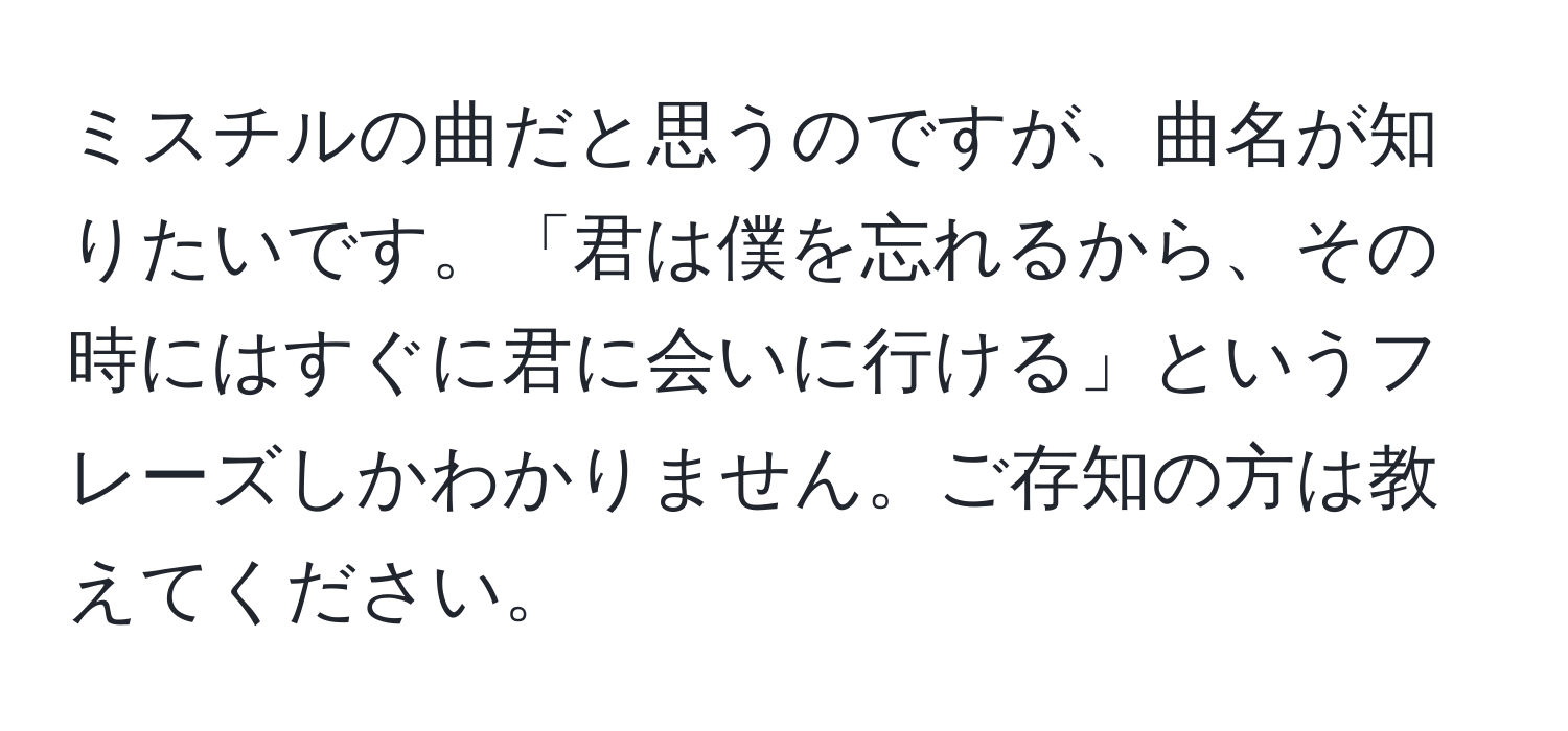 ミスチルの曲だと思うのですが、曲名が知りたいです。「君は僕を忘れるから、その時にはすぐに君に会いに行ける」というフレーズしかわかりません。ご存知の方は教えてください。