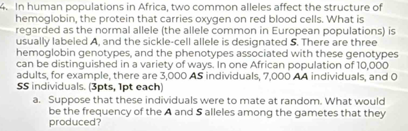 In human populations in Africa, two common alleles affect the structure of 
hemoglobin, the protein that carries oxygen on red blood cells. What is 
regarded as the normal allele (the allele common in European populations) is 
usually labeled A, and the sickle-cell allele is designated S. There are three 
hemoglobin genotypes, and the phenotypes associated with these genotypes 
can be distinguished in a variety of ways. In one African population of 10,000
adults, for example, there are 3,000 AS individuals, 7,000 AA individuals, and 0
SS individuals. (3pts, 1pt each) 
a. Suppose that these individuals were to mate at random. What would 
be the frequency of the A and S alleles among the gametes that they 
produced?