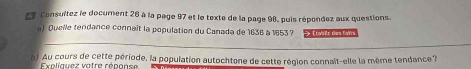 Consultez le document 26 à la page 97 et le texte de la page 98, puis répondez aux questions. 
) Quelle tendance connaît la population du Canada de 1636 à 1653 ? Établir des faits 
_ 
b) Au cours de cette période, la population autochtone de cette région connaît-elle la même tendance ? 
Expliquez votre réponse