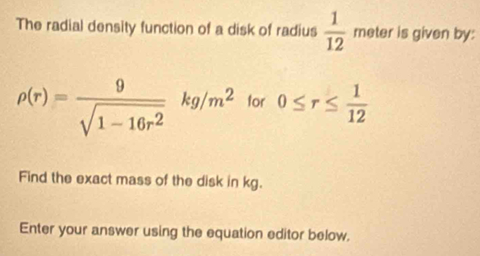 The radial density function of a disk of radius  1/12  meter is given by:
rho (r)= 9/sqrt(1-16r^2) kg/m^2 for 0≤ r≤  1/12 
Find the exact mass of the disk in kg. 
Enter your answer using the equation editor below.