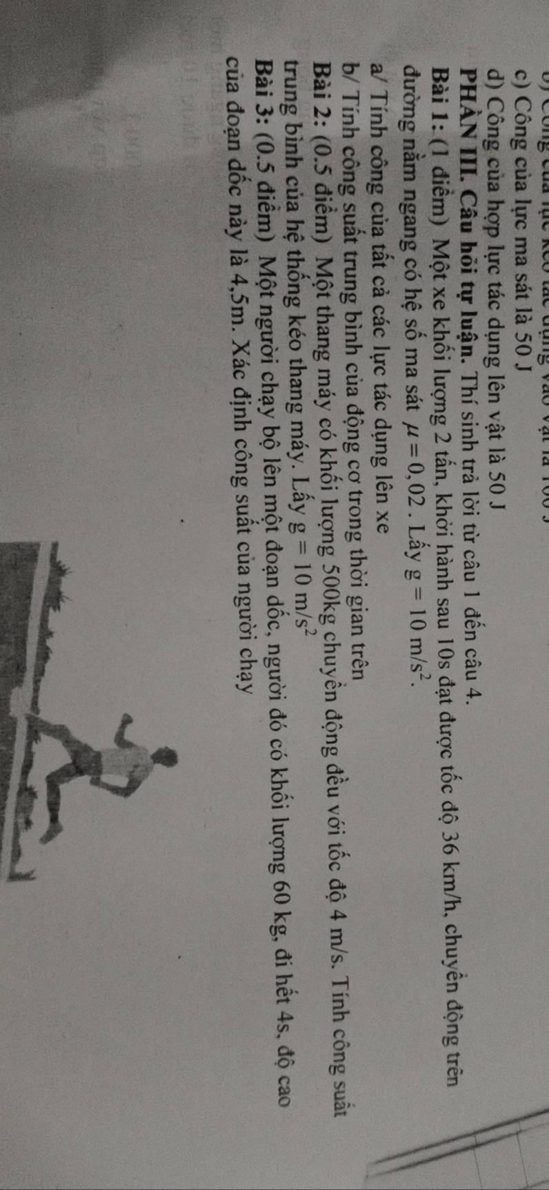 c) Công của lực ma sát là 50 J
d) Công của hợp lực tác dụng lên vật là 50 J
PHẢN III. Câu hỏi tự luận. Thí sinh trả lời từ câu 1 đến câu 4.
Bài 1: (1 điểm) Một xe khối lượng 2 tấn, khởi hành sau 10s đạt được tốc độ 36 km/h, chuyển động trên
đường nằm ngang có hệ số ma sát mu =0,02. Lấy g=10m/s^2. 
a/ Tính công của tất cả các lực tác dụng lên xe
b/ Tính công suất trung bình của động cơ trong thời gian trên
Bài 2: (0.5 điểm) Một thang máy có khối lượng 500kg chuyền động đều với tốc độ 4 m/s. Tính công suất
trung bình của hệ thống kéo thang máy. Lấy g=10m/s^2
Bài 3: (0.5 điểm) Một người chạy bộ lên một đoạn dốc, người đó có khối lượng 60 kg, đi hết 4s, độ cao
của đoạn dốc này là 4,5m. Xác định công suất của người chạy