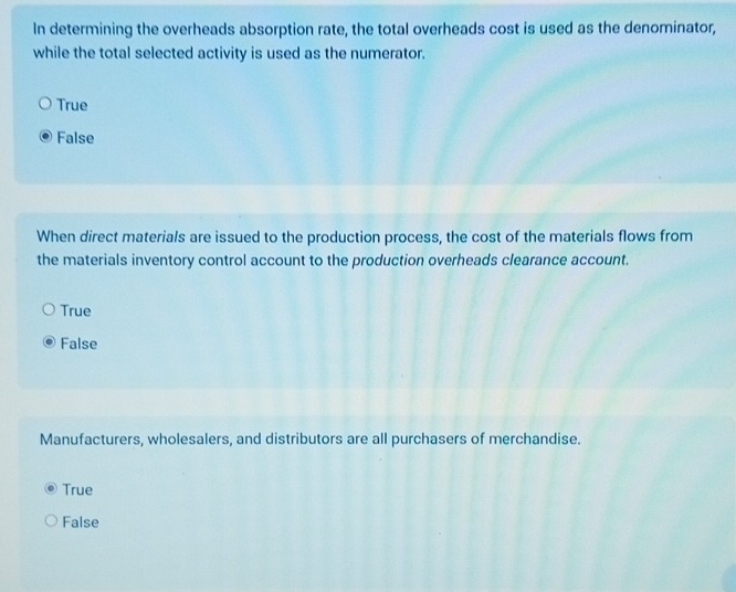 In determining the overheads absorption rate, the total overheads cost is used as the denominator,
while the total selected activity is used as the numerator.
True
False
When direct materials are issued to the production process, the cost of the materials flows from
the materials inventory control account to the production overheads clearance account.
True
False
Manufacturers, wholesalers, and distributors are all purchasers of merchandise.
True
False