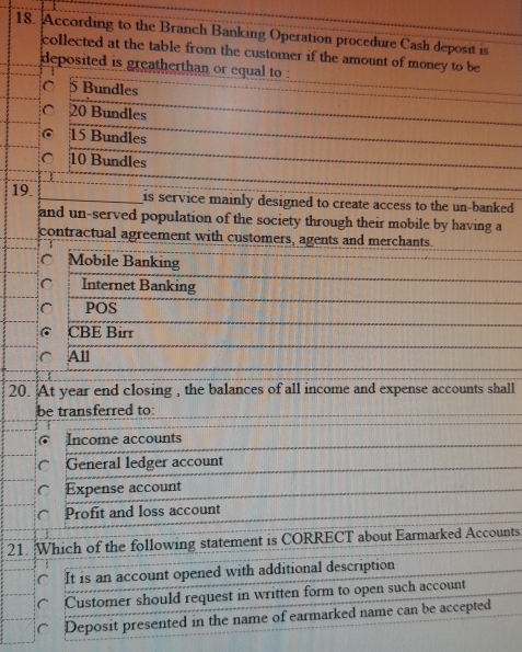 According to the Branch Banking Operation procedure Cash deposit is
collected at the table from the customer if the amount of money to be
deposited is greatherthan or equal to .
C 5 Bundles
C 20 Bundles
@ 15 Bundles
。 10 Bundles
19. is service mainly designed to create access to the un-banked 
and un-served population of the society through their mobile by having a
contractual agreement with customers, agents and merchants.
^ Mobile Banking
C Internet Banking
POS
@ CBE Birr
C All
20. At year end closing , the balances of all income and expense accounts shall
be transferred to:
Income accounts
General ledger account
Expense account
Profit and loss account
21. Which of the following statement is CORRECT about Earmarked Accounts
It is an account opened with additional description
Customer should request in written form to open such account
Deposit presented in the name of earmarked name can be accepted