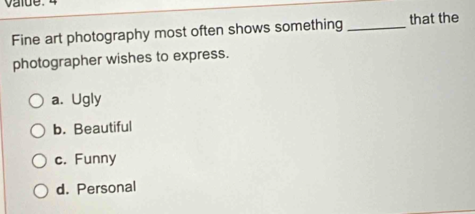 value. 4
Fine art photography most often shows something _that the
photographer wishes to express.
a. Ugly
b. Beautiful
c. Funny
d. Personal