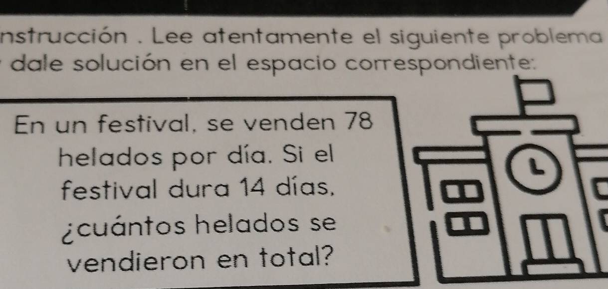 instrucción . Lee atentamente el siguiente problema 
dale solución en el espacio correspondiente: 
En un festival, se venden 78
helados por día. Si el 
festival dura 14 días, 
¿cuántos helados se 
vendieron en total?