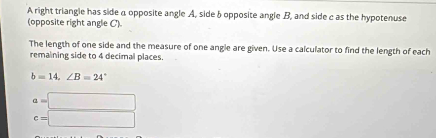 A right triangle has side a opposite angle A, side b opposite angle B, and side c as the hypotenuse 
(opposite right angle C). 
The length of one side and the measure of one angle are given. Use a calculator to find the length of each 
remaining side to 4 decimal places.
b=14, ∠ B=24°
a=□
c=□