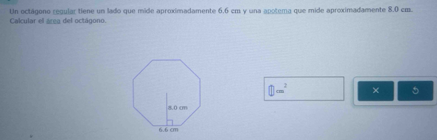 Un octágono regular tiene un lado que mide aproximadamente 6.6 cm y una apotema que mide aproximadamente 8.0 cm. 
Calcular el área del octágono.
□ cm^2
× 5