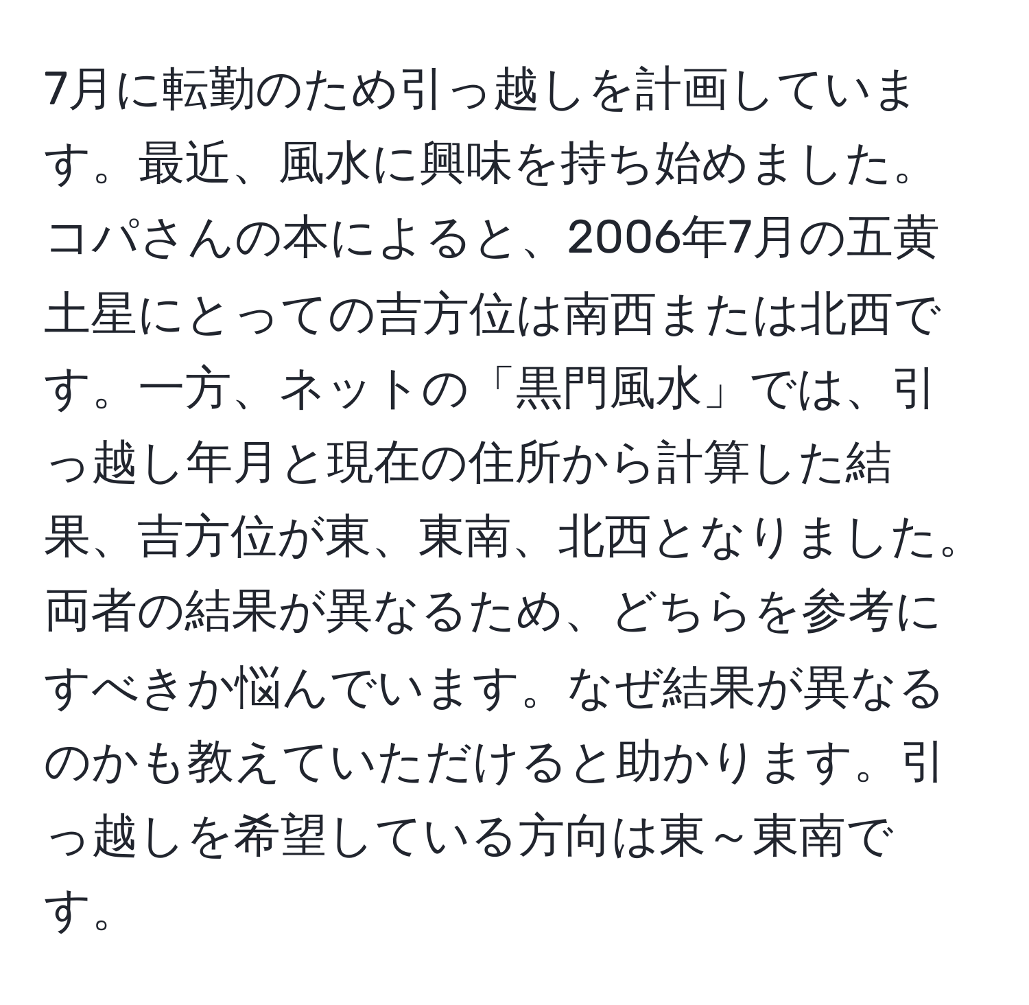 7月に転勤のため引っ越しを計画しています。最近、風水に興味を持ち始めました。コパさんの本によると、2006年7月の五黄土星にとっての吉方位は南西または北西です。一方、ネットの「黒門風水」では、引っ越し年月と現在の住所から計算した結果、吉方位が東、東南、北西となりました。両者の結果が異なるため、どちらを参考にすべきか悩んでいます。なぜ結果が異なるのかも教えていただけると助かります。引っ越しを希望している方向は東～東南です。