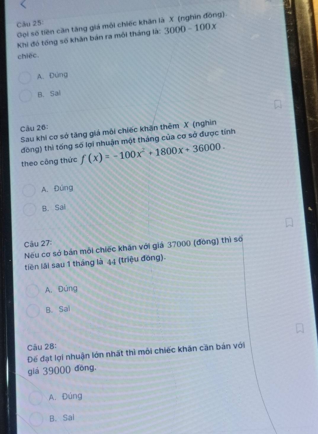 Gọi số tiền cần tăng giá môi chiếc khăn là X (nghìn đông).
Khi đó tống số khăn bán ra môi tháng là: 3000-100x
chiếc.
A. Đúng
B. Sai
Câu 26:
Sau khi cơ sở tăng giá mỗi chiếc khăn thêm X (nghìn
đồng) thì tống số lợi nhuận một tháng của cơ sở được tính
theo công thức f(x)=-100x^2+1800x+36000.
A. Đúng
B. Sai
Câu 27:
Nếu cơ sở bán mỗi chiếc khăn với giá 37000 (đồng) thì số
tiền lãi sau 1 tháng là 44 (triệu đồng).
A. Đúng
B. Sai
Câu 28:
Để đạt lợi nhuận lớn nhất thì mỗi chiếc khăn cần bán với
giá 39000 đồng.
A. Đúng
B. Sai