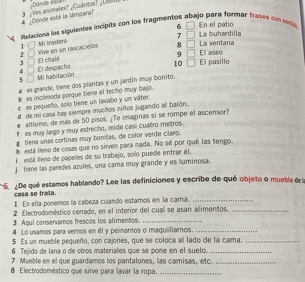 Dónde estan
3 ¿Ves animales? ¿Cuántos? ¿Donuo
4 ¿Dónde está la lámpara?
6
Relaciona los siguientes incipits con los fragmentos abajo para formar frases con sentido En el patio
7 La buhardilla
1 Mi trastero
2 Vive en un rascacielos
8 La ventana
9 El aseo
3 El chalé
4 El despacho
5 Mi habitación 10 El pasillo
añes grande, tiene dos plantas y un jardín muy bonito.
b es incómoda porque tiene el techo muy bajo.
cíes pequeño, solo tiene un lavabo y un váter.
d de mi casa hay siempre muchos niños jugando al balón.
e altísimo, de más de 50 pisos. ¿Te imaginas si se rompe el ascensor?
f es muy largo y muy estrecho, mide casi cuatro metros.
g tiene unas cortinas muy bonitas, de color verde claro.
h está lleno de cosas que no sirven para nada. No sé por qué las tengo.
i está lleno de papeles de su trabajo, solo puede entrar él.
j tiene las paredes azules, una cama muy grande y es luminosa.
S De qué estamos hablando? Lee las definiciones y escribe de qué objeto o mueble de la
casa se trata.
1 En ella ponemos la cabeza cuando estamos en la cama._
2 Electrodoméstico cerrado, en el interior del cual se asan alimentos._
3 Aquí conservamos frescos los alimentos._
4 Lo usamos para vernos en él y peinarnos o maquillarnos._
5 Es un mueble pequeño, con cajones, que se coloca al lado de la cama._
6 Tejido de lana o de otros materiales que se pone en el suelo._
7 Mueble en el que guardamos los pantalones, las camisas, etc._
8 Electrodoméstico que sirve para lavar la ropa._