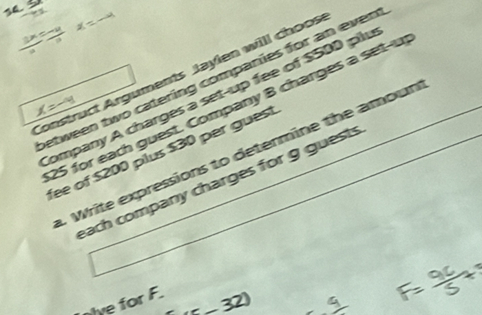 x=-
Construct Arguments Jaylen will choos between two catering companies for an even 
Company A charges a set-up fee of $500 plu
25 for each guest. Company B charges a set-u 
=- 
fee of $200 plus $30 per guest 
4 Write expressions to determine the amoun 
each company charges for g guests 
nive for F.
x=32)