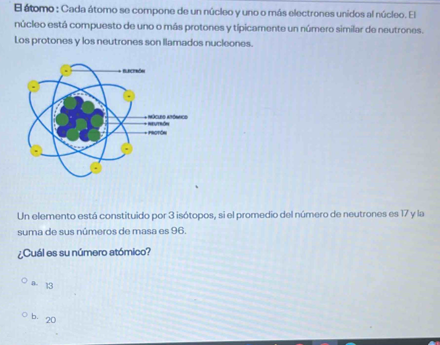 El átomo : Cada átomo se compone de un núcleo y uno o más electrones unidos al núcleo. El
núcleo está compuesto de uno o más protones y típicamente un número similar de neutrones.
Los protones y los neutrones son llamados nucleones.
Un elemento está constituido por 3 isótopos, si el promedio del número de neutrones es 17 y la
suma de sus números de masa es 96.
¿Cuál es su número atómico?
a. 13
b. 20