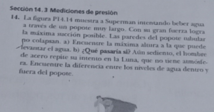 Sección 14. 3 Mediciones de presión 
14. La figura P14.14 muestra a Superman intentando beber agua 
a través de un popote muy largo. Con su gran fuerza logra 
la máxima succión posible. Las paredes del popote tubular 
po colapsan. a) Encuentre la máxima altura a la que puede 
levantar el agua. b) ¿Qué pasaría sl? Aún sediento, el hombre 
de acero repite su intento en la Luna, que no tiene atmósfe- 
ra. Encuentre la diferencia entre los niveles de agua dentro y 
fuera del popote.