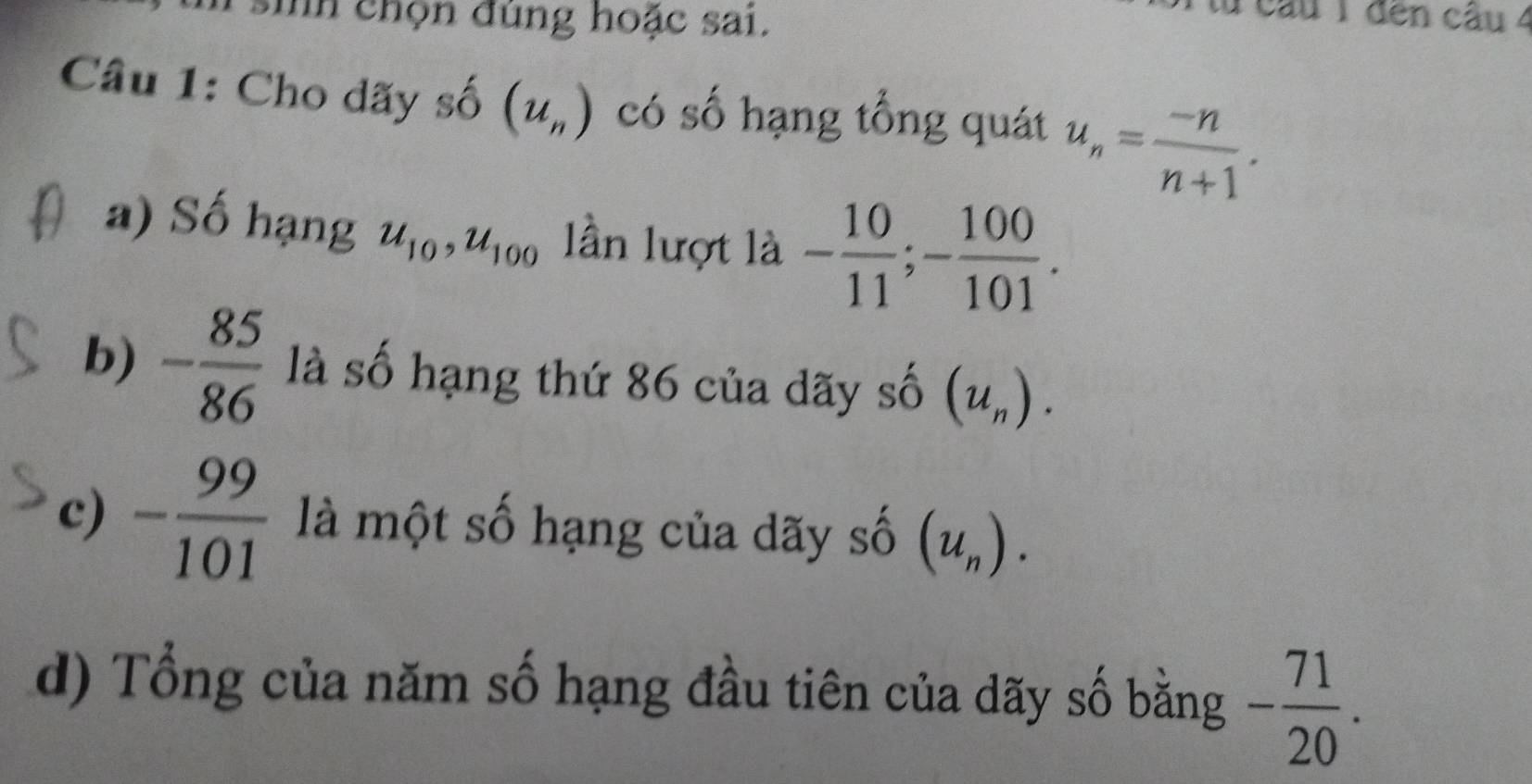 sih chọn đúng hoặc sai. 
câu 1 đến câu 4 
Câu 1: Cho dãy số (u_n) có số hạng tổng quát u_n= (-n)/n+1 . 
a) Số hạng u_10, u_100 lần lượt là - 10/11 ; - 100/101 . 
b) - 85/86  là số hạng thứ 86 của dãy số (u_n). 
c) - 99/101  là một số hạng của dãy số (u_n). 
d) Tổng của năm số hạng đầu tiên của dãy số bằng - 71/20 .