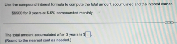 Use the compound interest formula to compute the total amount accumulated and the interest earned.
$6500 for 3 years at 5.5% compounded monthly 
The total amount accumulated after 3 years is $□. 
(Round to the nearest cent as needed.)