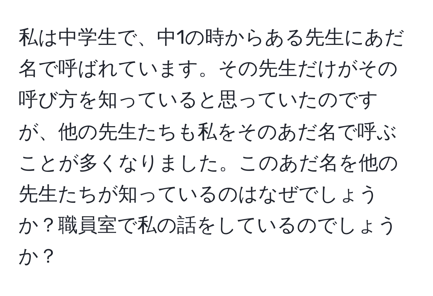 私は中学生で、中1の時からある先生にあだ名で呼ばれています。その先生だけがその呼び方を知っていると思っていたのですが、他の先生たちも私をそのあだ名で呼ぶことが多くなりました。このあだ名を他の先生たちが知っているのはなぜでしょうか？職員室で私の話をしているのでしょうか？