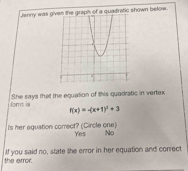 Jenny was given the graph of a quadratic shown below.
She says that the equation of this quadratic in vertex
form is
f(x)=-(x+1)^2+3
Is her equation correct? (Circle one)
Yes No
If you said no, state the error in her equation and correct
the error.