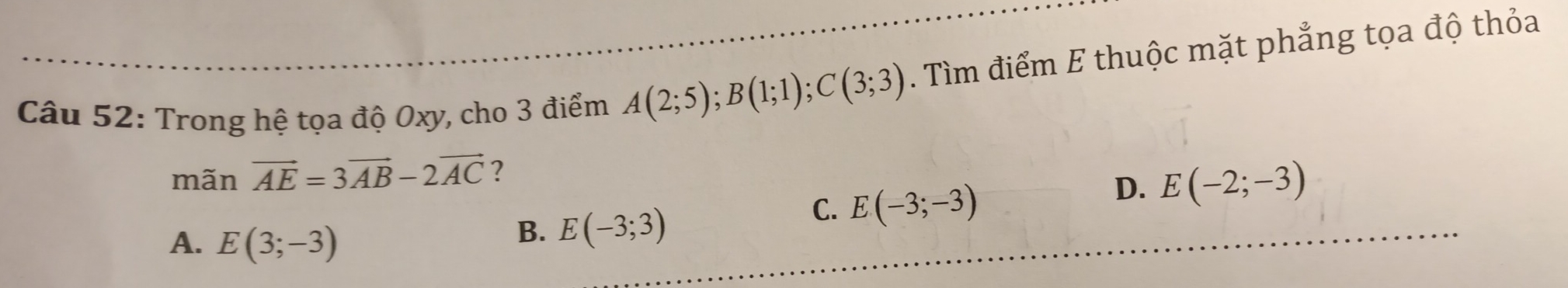 Trong hệ tọa độ Oxy, cho 3 điểm A(2;5); B(1;1); C(3;3). Tìm điểm E thuộc mặt phẳng tọa độ thỏa
mãn vector AE=3vector AB-2vector AC ?
C. E(-3;-3)
D. E(-2;-3)
A. E(3;-3)
B. E(-3;3)