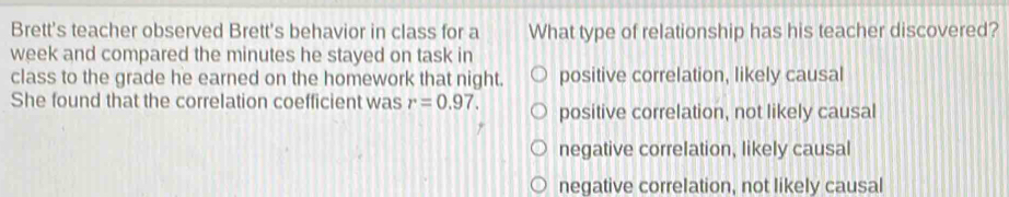 Brett's teacher observed Brett's behavior in class for a What type of relationship has his teacher discovered?
week and compared the minutes he stayed on task in
class to the grade he earned on the homework that night. positive correlation, likely causal
She found that the correlation coefficient was r=0.97. positive correlation, not likely causal
negative correlation, likely causal
negative correlation, not likely causal