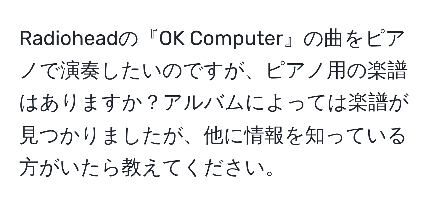 Radioheadの『OK Computer』の曲をピアノで演奏したいのですが、ピアノ用の楽譜はありますか？アルバムによっては楽譜が見つかりましたが、他に情報を知っている方がいたら教えてください。