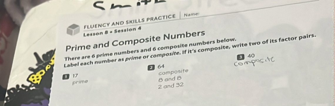 FLUENCY AND SKILLS PRACTICE Name: 
Lesson 8 • Session 4 
Prime and Composite Numbers 
There are 6 prime numbers and 6 composite numbers below. 
Label each number as prime or composite. If it’s composite, write two of its factor pairs.
3 40
1 17 2 64
prime composite
8 and 8
2 and 32