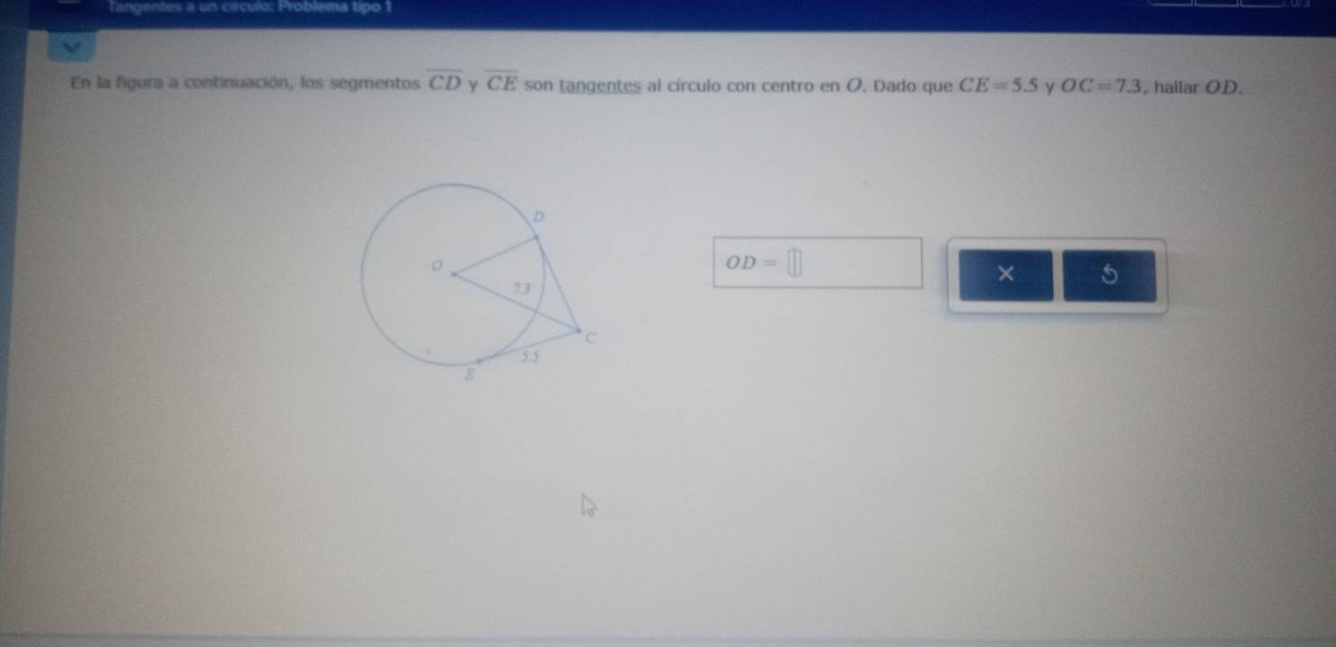 Tangentes a un círculo: Probléma tipo 1 
En la figura a continuación, los segmentos overline CD y overline CE son tangentes al círculo con centro en O. Dado que CE=5.5 y OC=7.3 , hallar OD.
OD=□
× 5