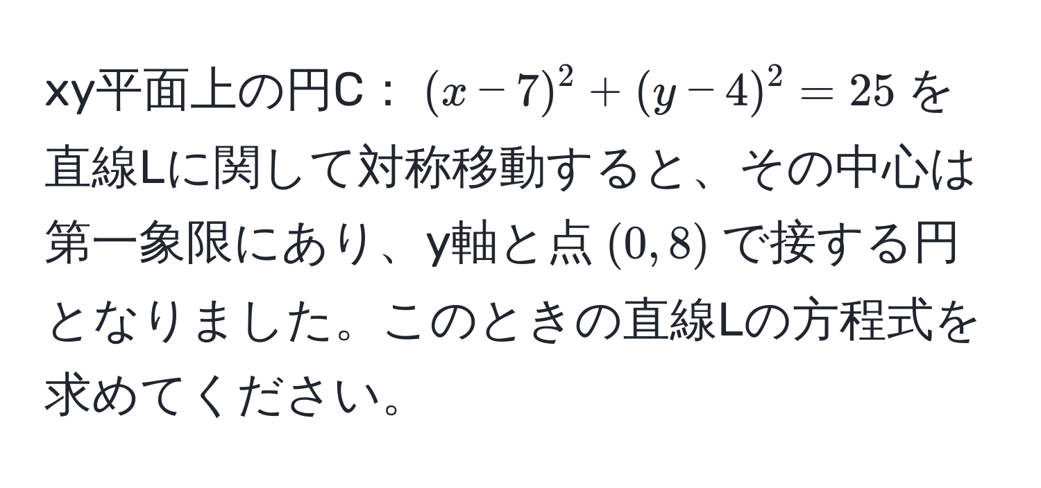 xy平面上の円C：$(x-7)^2+(y-4)^2=25$を直線Lに関して対称移動すると、その中心は第一象限にあり、y軸と点$(0,8)$で接する円となりました。このときの直線Lの方程式を求めてください。