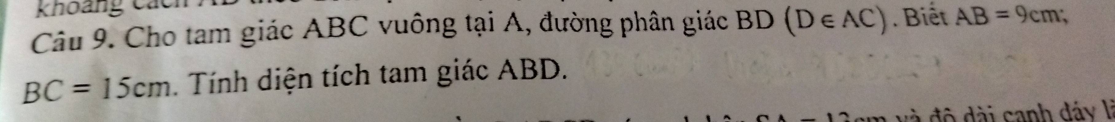 khoảng cách 
Câu 9. Cho tam giác ABC vuông tại A, đường phân giác BD (D∈ AC). Biết AB=9cm;
BC=15cm. Tính diện tích tam giác ABD. 
đ độ dài sanh dáy lý
